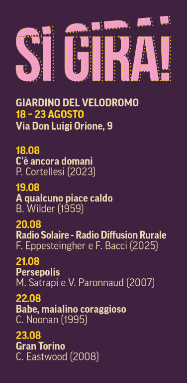 GIARDINO DEL VELODROMO | Via Don Luigi Orione 9 – ore 21.00

Martedì 18 agosto
C'è ancora domani (Italia, 2023)
Regia di Paola Cortellesi

Mercoledì 19 agosto
A qualcuno piace caldo Some Like It Hot , USA, 1959)
Regia di Billy Wilder

Giovedì 20 agosto
Radio Solaire – Radio Diffusion Rurale (Italia, 2025)
Regia di Francesca Eppesteingher e Francesco Bacci

Venerdì 21 agosto
Persepolis (Francia/USA, 2007)
Regia di Marjane Satrapi e Vincent Paronnaud

Sabato 22 agosto
Babe, maialino coraggioso ( Babe , Australia/USA, 1995)
Regia di Chris Noonan

Domenica 23 agosto
Gran Torino (USA, 2008)
Regia di Clint Eastwood